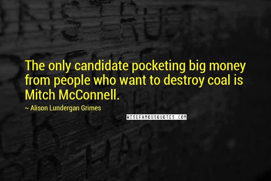 Alison Lundergan Grimes Quotes: The only candidate pocketing big money from people who want to destroy coal is Mitch McConnell.