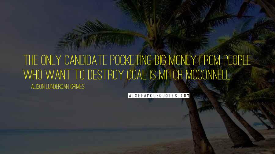 Alison Lundergan Grimes Quotes: The only candidate pocketing big money from people who want to destroy coal is Mitch McConnell.