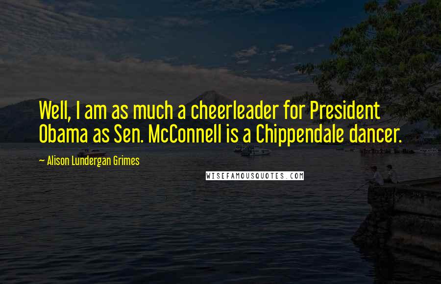 Alison Lundergan Grimes Quotes: Well, I am as much a cheerleader for President Obama as Sen. McConnell is a Chippendale dancer.