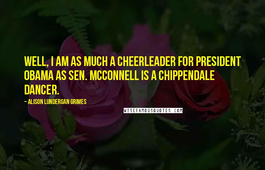 Alison Lundergan Grimes Quotes: Well, I am as much a cheerleader for President Obama as Sen. McConnell is a Chippendale dancer.