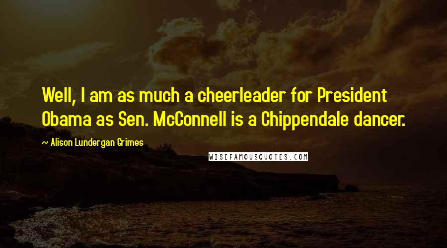 Alison Lundergan Grimes Quotes: Well, I am as much a cheerleader for President Obama as Sen. McConnell is a Chippendale dancer.