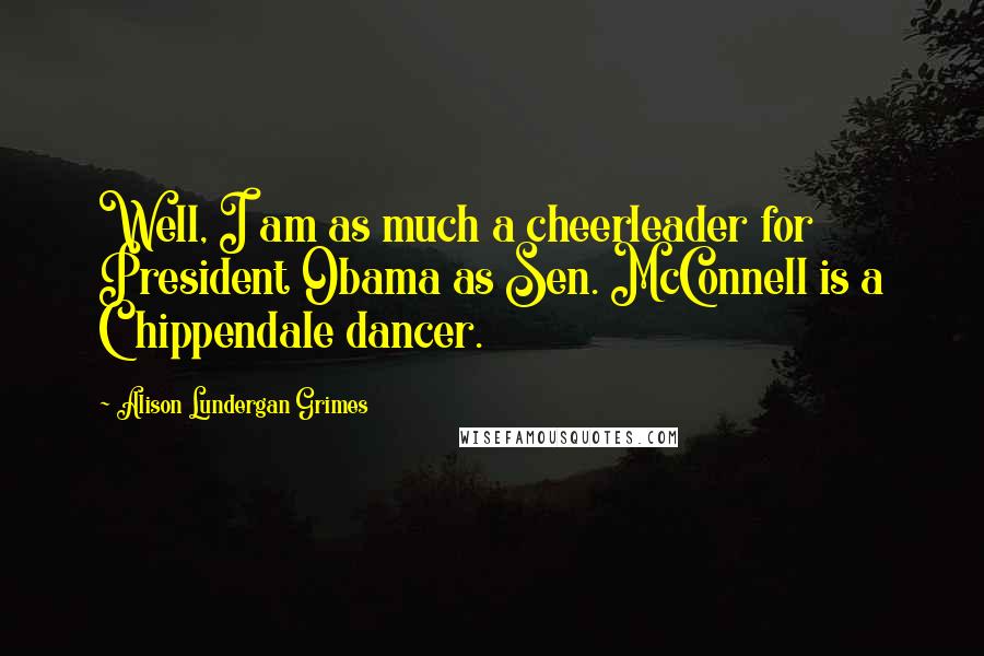 Alison Lundergan Grimes Quotes: Well, I am as much a cheerleader for President Obama as Sen. McConnell is a Chippendale dancer.