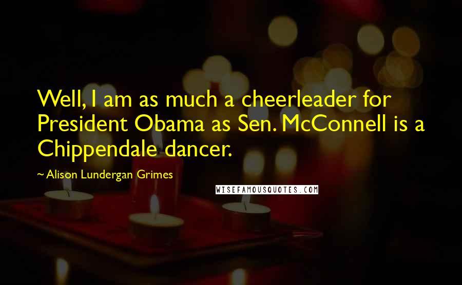 Alison Lundergan Grimes Quotes: Well, I am as much a cheerleader for President Obama as Sen. McConnell is a Chippendale dancer.