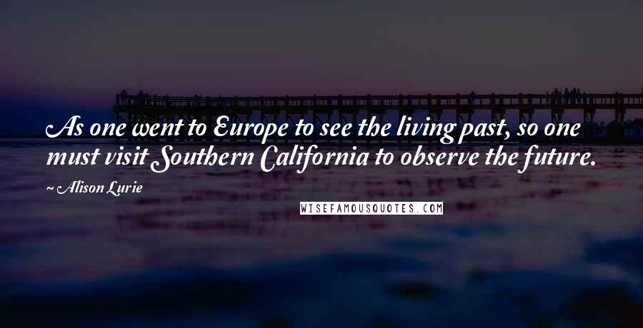 Alison Lurie Quotes: As one went to Europe to see the living past, so one must visit Southern California to observe the future.