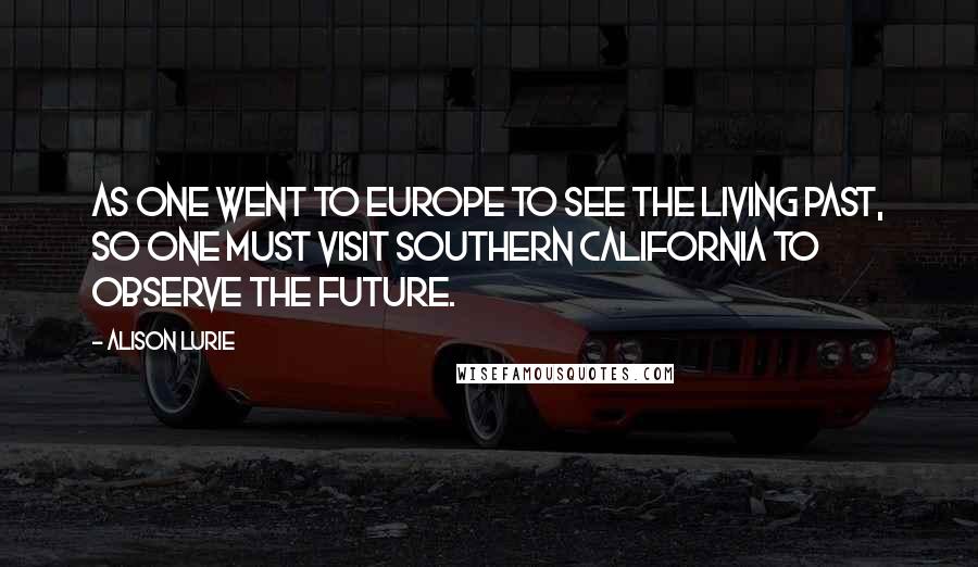 Alison Lurie Quotes: As one went to Europe to see the living past, so one must visit Southern California to observe the future.