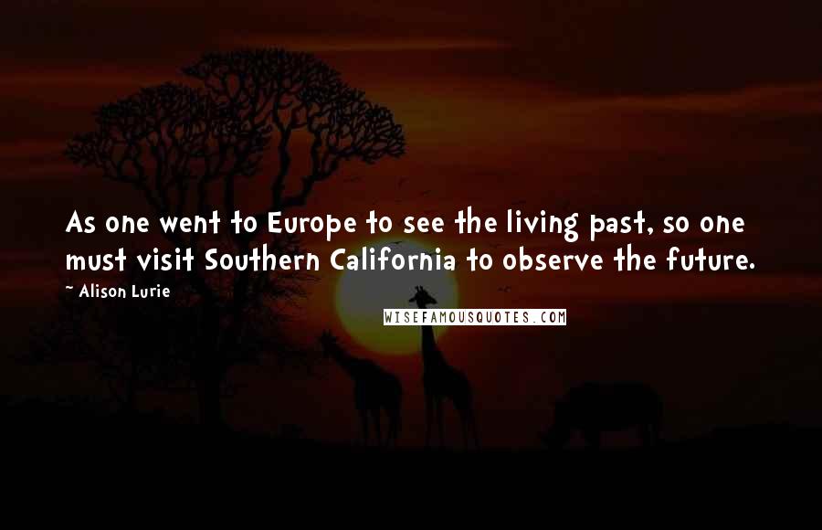 Alison Lurie Quotes: As one went to Europe to see the living past, so one must visit Southern California to observe the future.