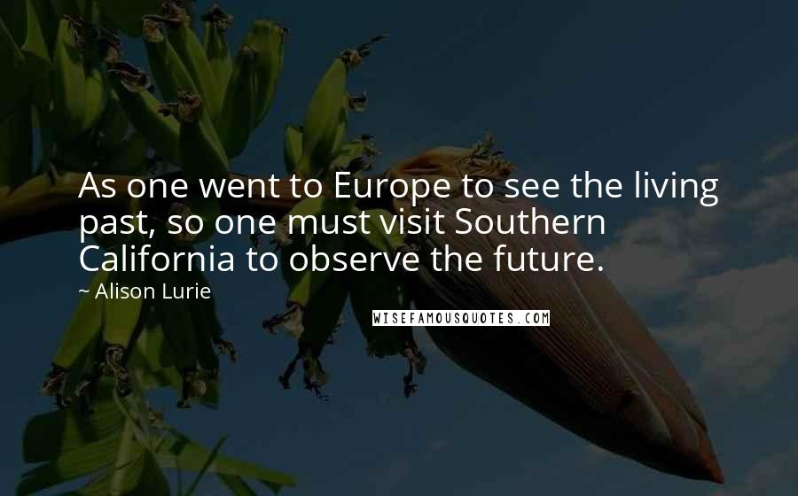 Alison Lurie Quotes: As one went to Europe to see the living past, so one must visit Southern California to observe the future.