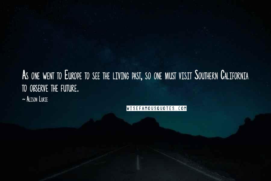 Alison Lurie Quotes: As one went to Europe to see the living past, so one must visit Southern California to observe the future.
