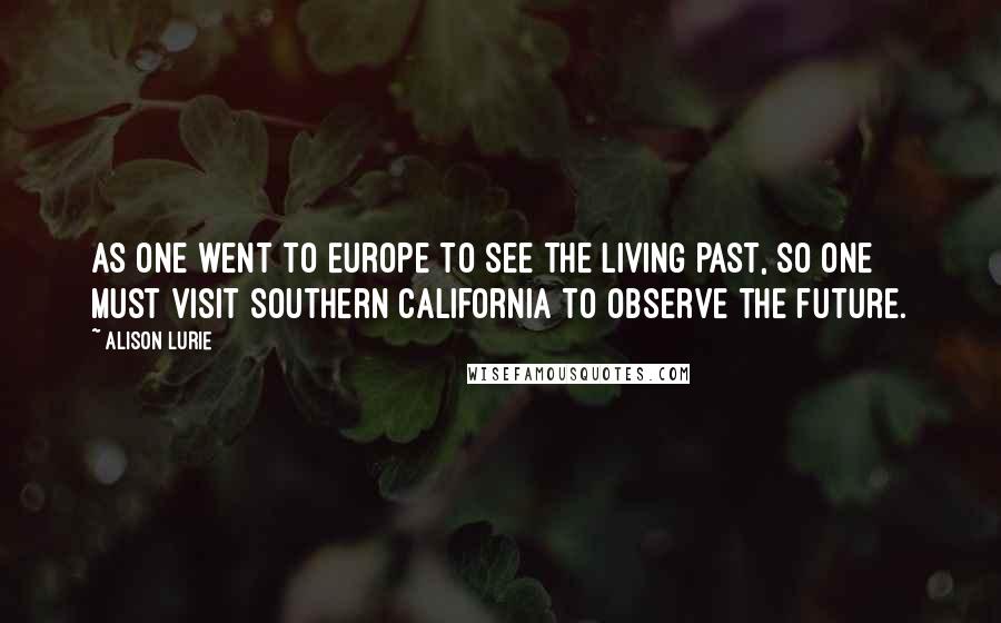 Alison Lurie Quotes: As one went to Europe to see the living past, so one must visit Southern California to observe the future.