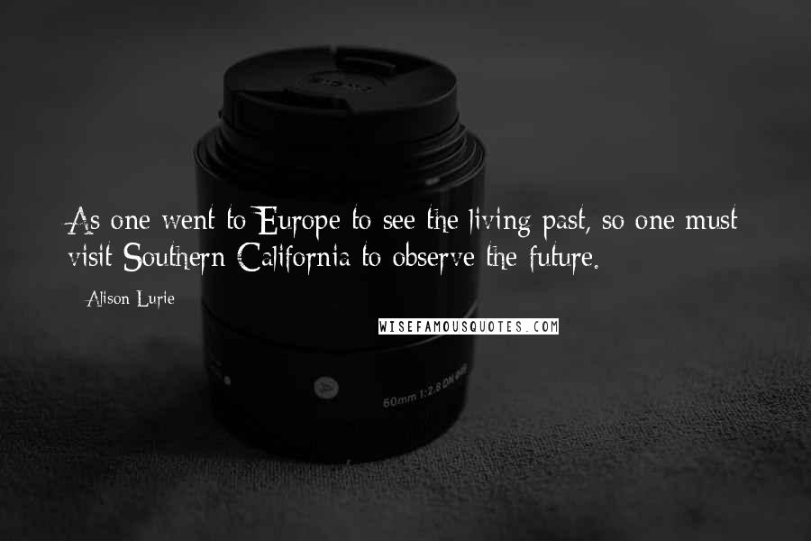 Alison Lurie Quotes: As one went to Europe to see the living past, so one must visit Southern California to observe the future.