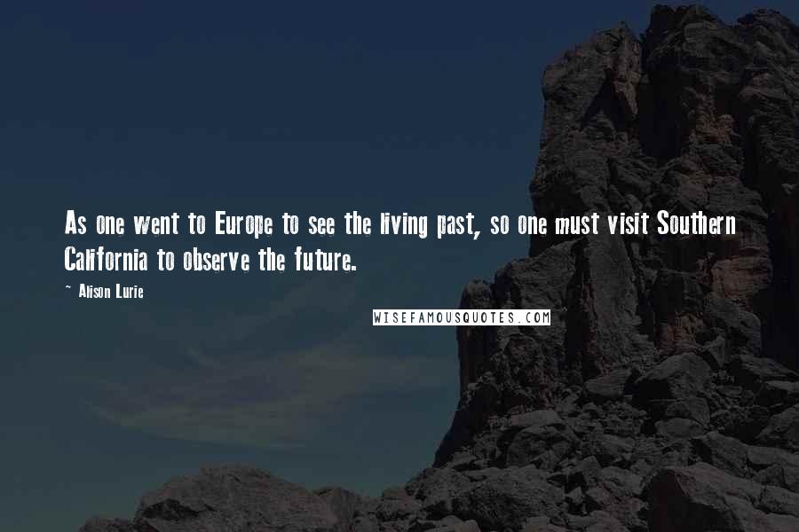 Alison Lurie Quotes: As one went to Europe to see the living past, so one must visit Southern California to observe the future.