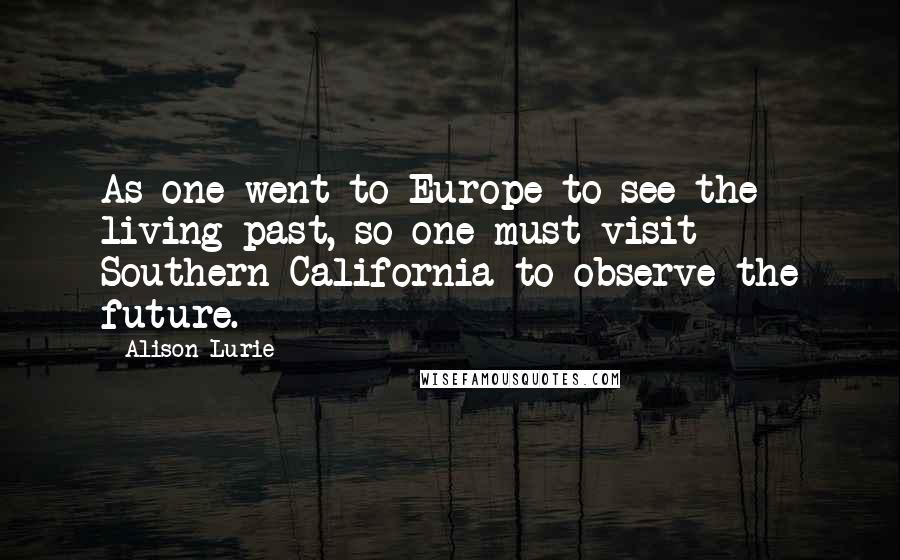 Alison Lurie Quotes: As one went to Europe to see the living past, so one must visit Southern California to observe the future.