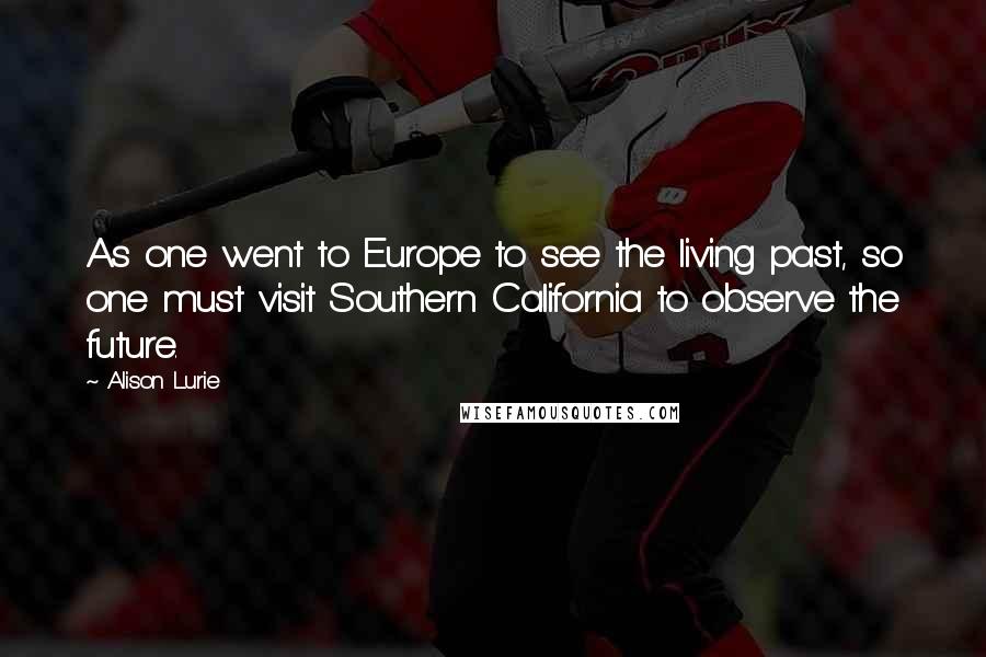 Alison Lurie Quotes: As one went to Europe to see the living past, so one must visit Southern California to observe the future.
