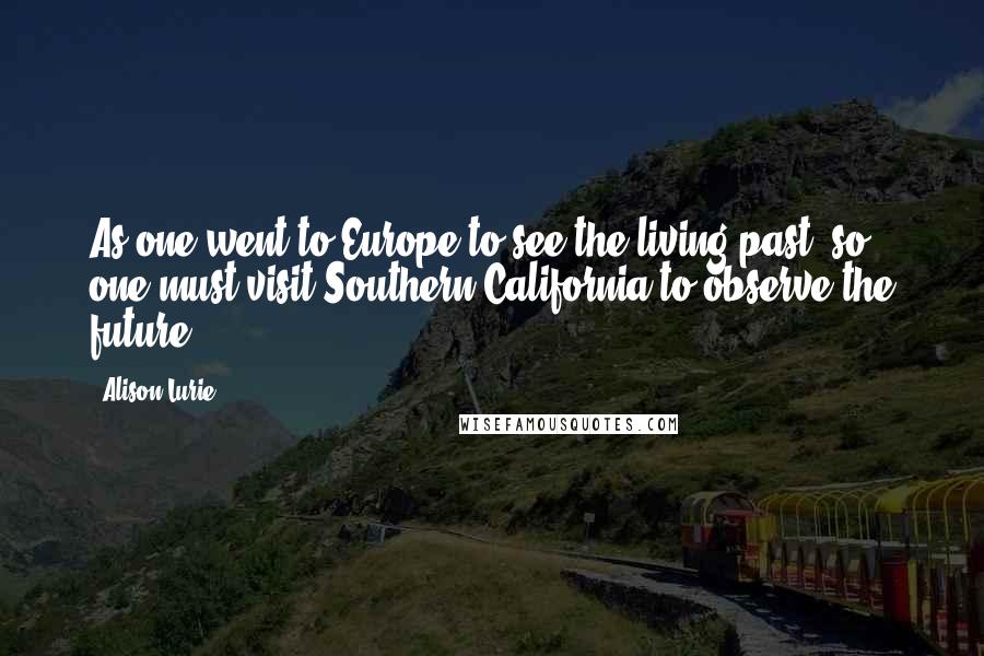 Alison Lurie Quotes: As one went to Europe to see the living past, so one must visit Southern California to observe the future.