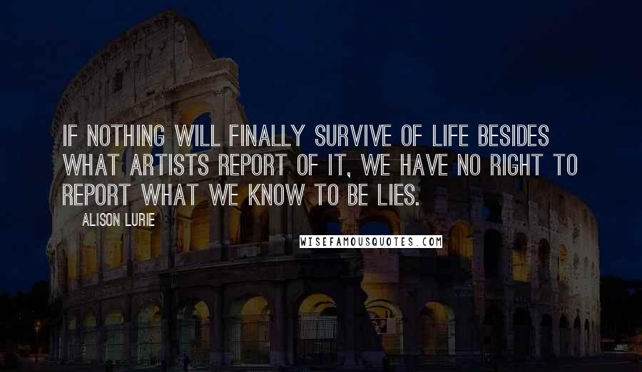 Alison Lurie Quotes: If nothing will finally survive of life besides what artists report of it, we have no right to report what we know to be lies.