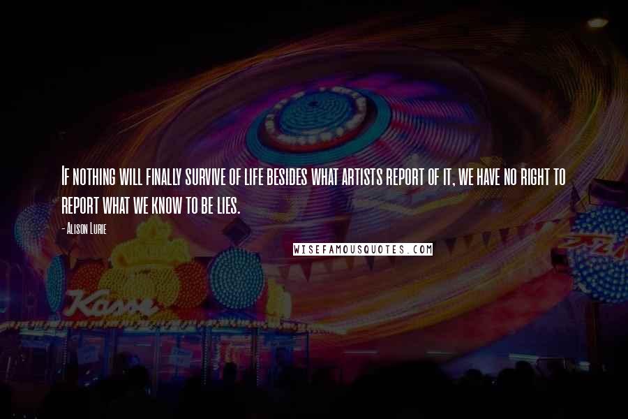 Alison Lurie Quotes: If nothing will finally survive of life besides what artists report of it, we have no right to report what we know to be lies.