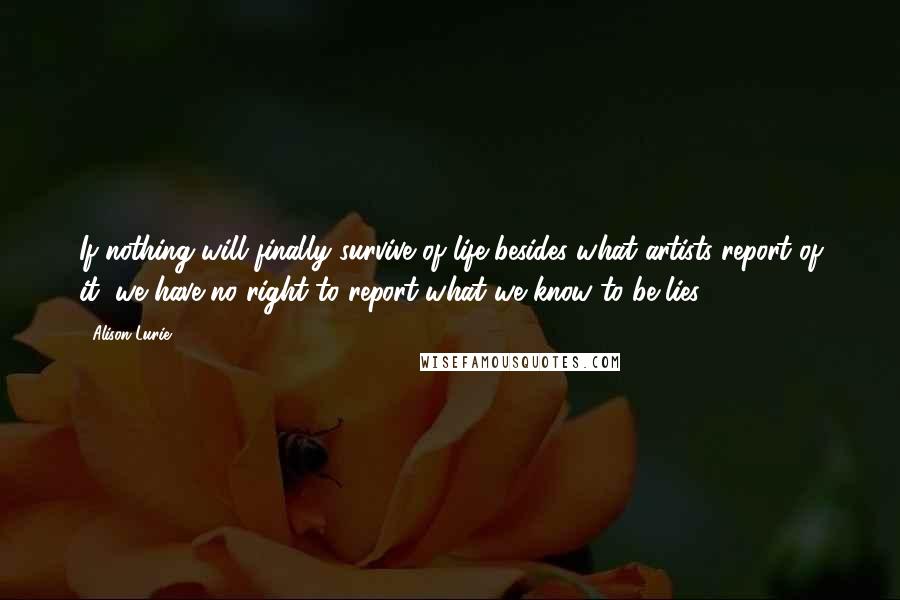 Alison Lurie Quotes: If nothing will finally survive of life besides what artists report of it, we have no right to report what we know to be lies.