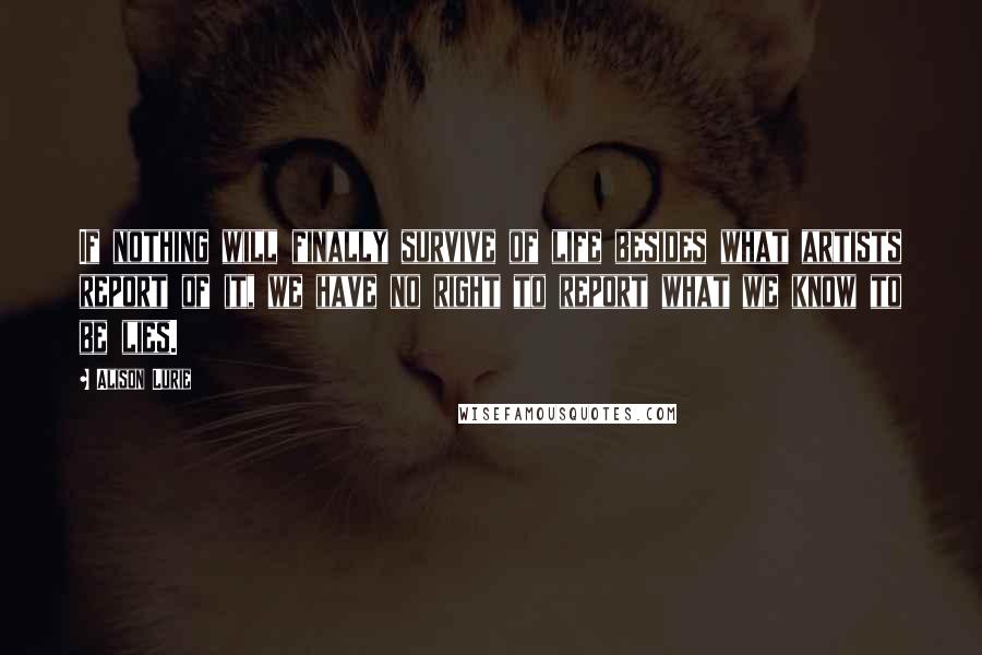 Alison Lurie Quotes: If nothing will finally survive of life besides what artists report of it, we have no right to report what we know to be lies.
