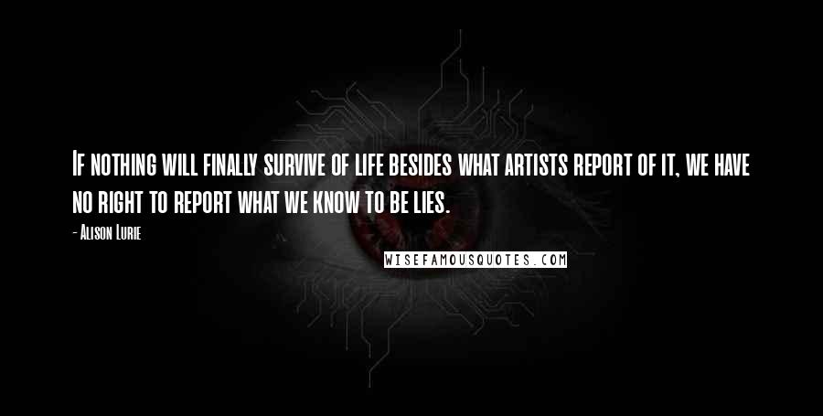 Alison Lurie Quotes: If nothing will finally survive of life besides what artists report of it, we have no right to report what we know to be lies.