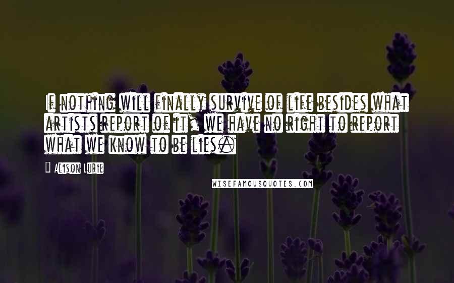 Alison Lurie Quotes: If nothing will finally survive of life besides what artists report of it, we have no right to report what we know to be lies.