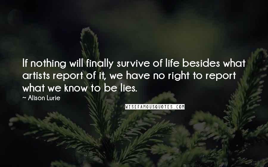 Alison Lurie Quotes: If nothing will finally survive of life besides what artists report of it, we have no right to report what we know to be lies.