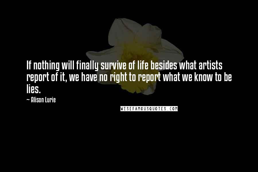 Alison Lurie Quotes: If nothing will finally survive of life besides what artists report of it, we have no right to report what we know to be lies.