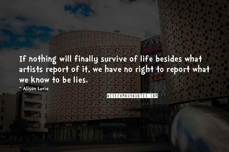 Alison Lurie Quotes: If nothing will finally survive of life besides what artists report of it, we have no right to report what we know to be lies.