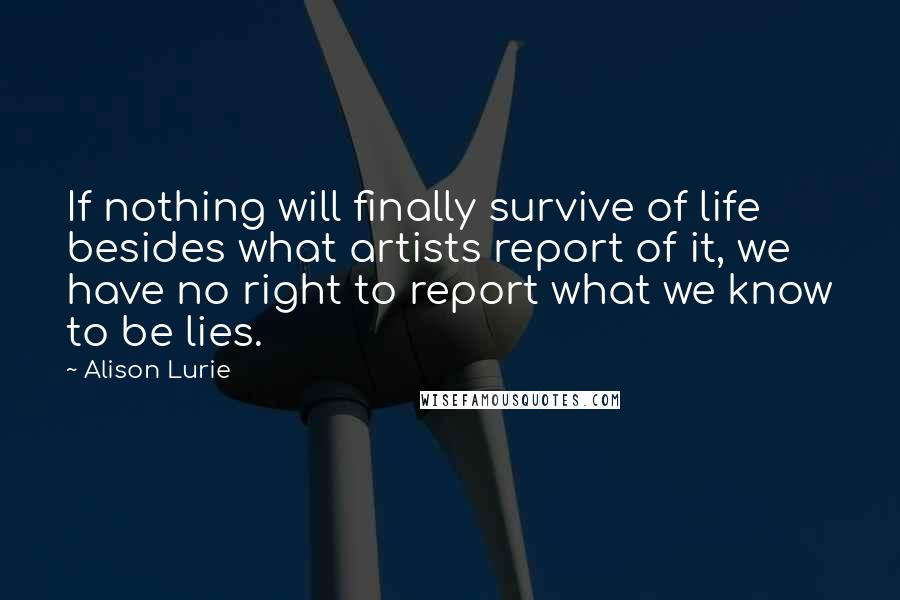 Alison Lurie Quotes: If nothing will finally survive of life besides what artists report of it, we have no right to report what we know to be lies.