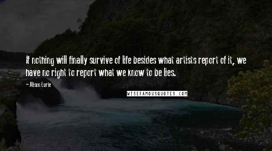 Alison Lurie Quotes: If nothing will finally survive of life besides what artists report of it, we have no right to report what we know to be lies.