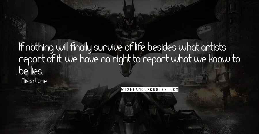 Alison Lurie Quotes: If nothing will finally survive of life besides what artists report of it, we have no right to report what we know to be lies.