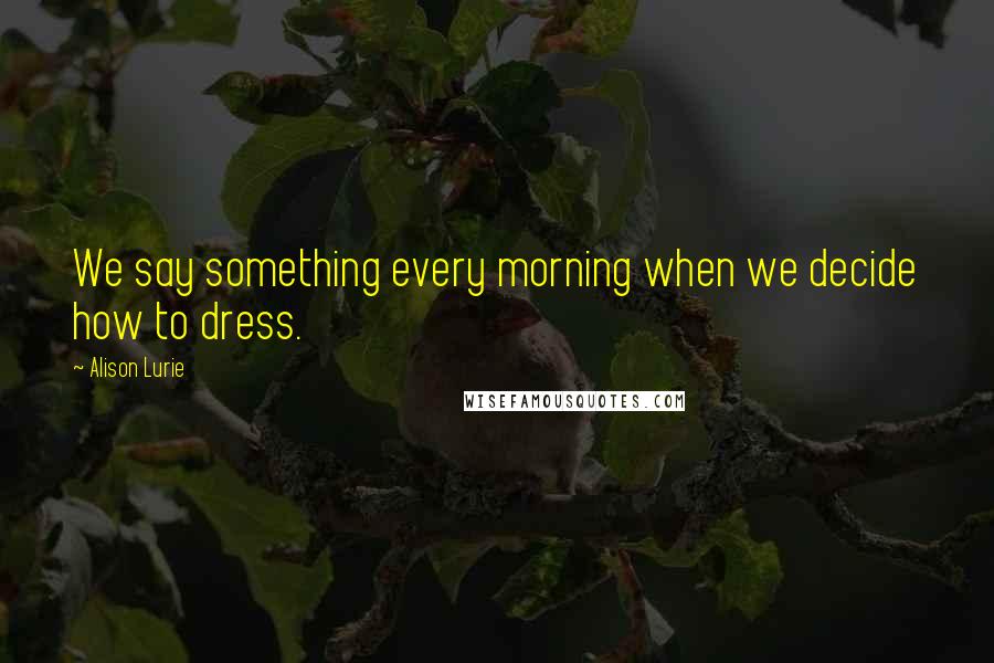 Alison Lurie Quotes: We say something every morning when we decide how to dress.