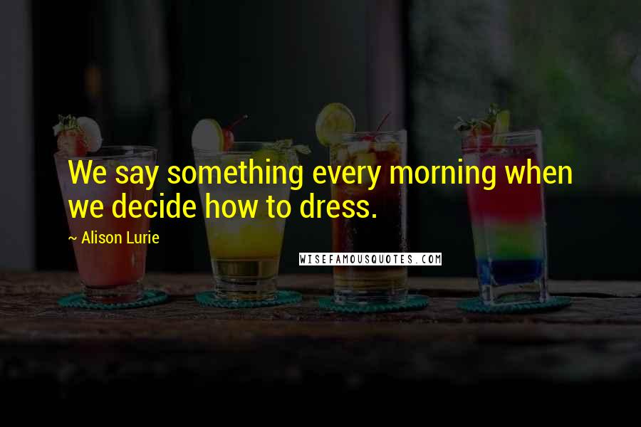 Alison Lurie Quotes: We say something every morning when we decide how to dress.