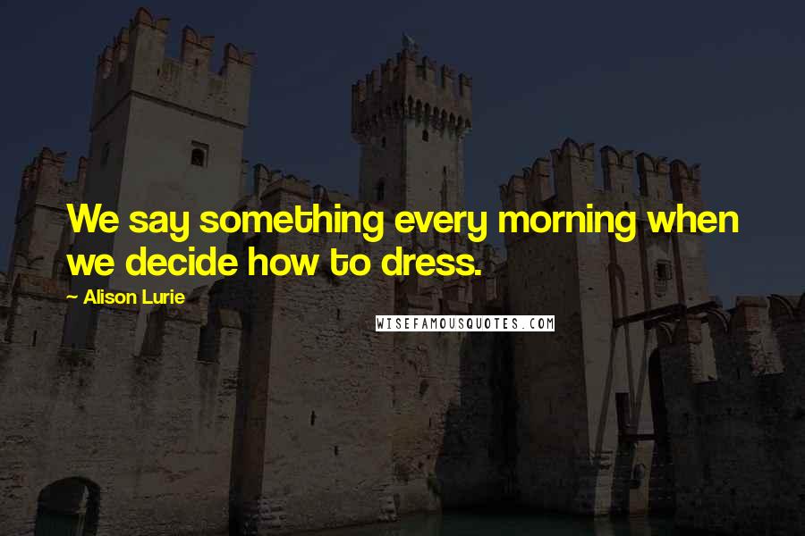 Alison Lurie Quotes: We say something every morning when we decide how to dress.