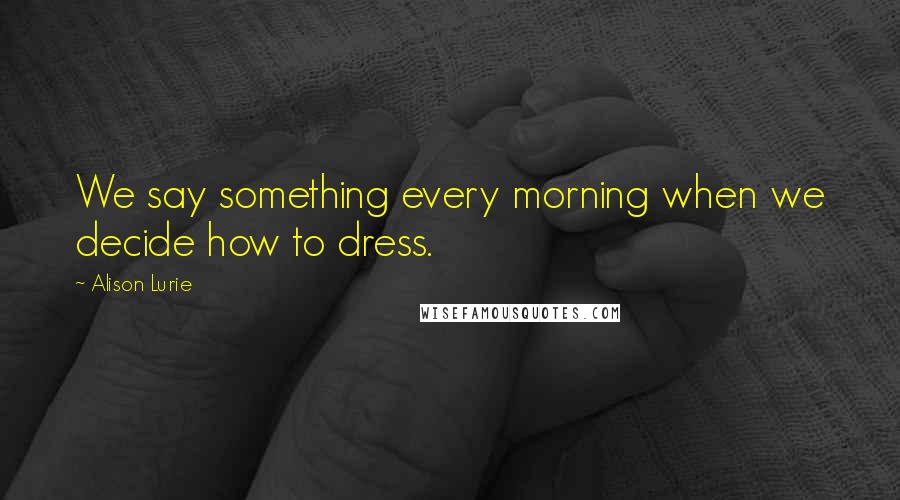 Alison Lurie Quotes: We say something every morning when we decide how to dress.