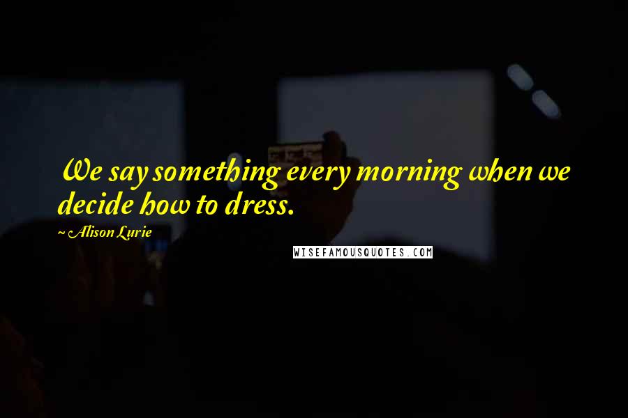 Alison Lurie Quotes: We say something every morning when we decide how to dress.