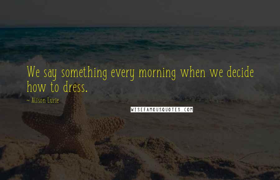Alison Lurie Quotes: We say something every morning when we decide how to dress.
