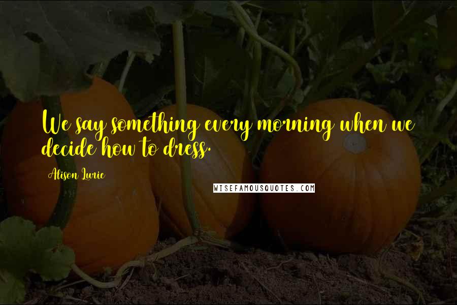 Alison Lurie Quotes: We say something every morning when we decide how to dress.