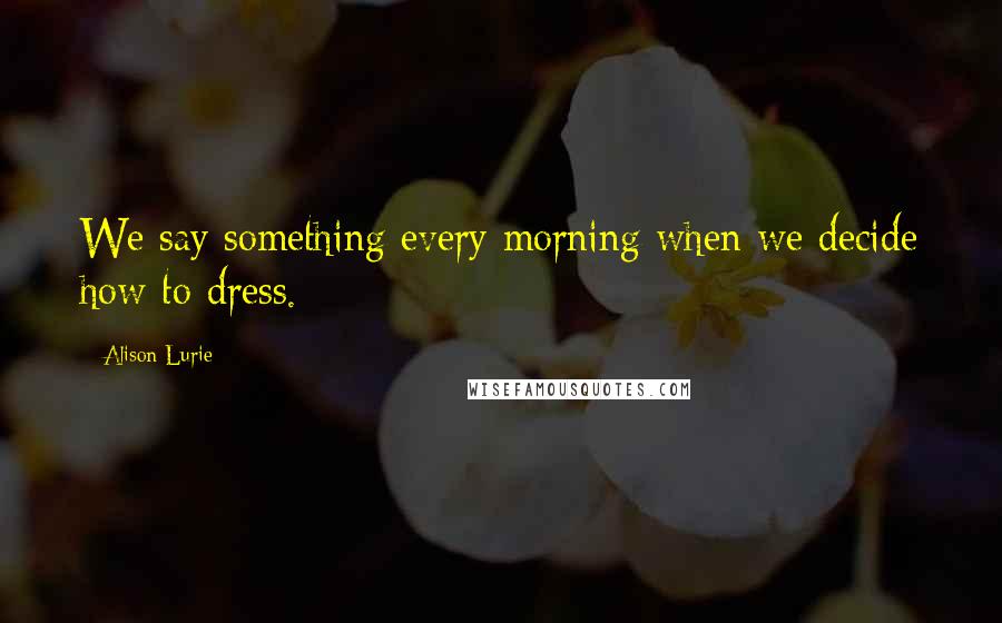 Alison Lurie Quotes: We say something every morning when we decide how to dress.