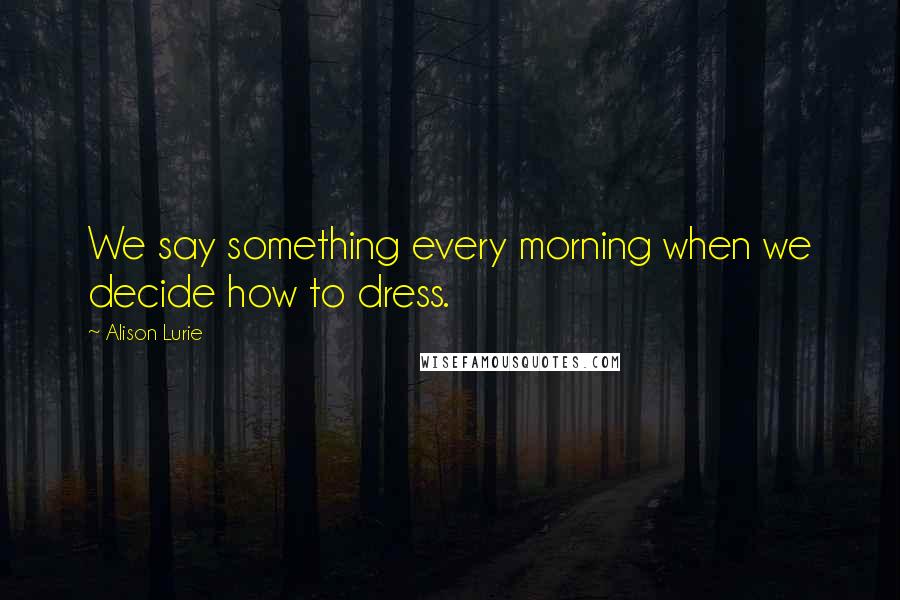 Alison Lurie Quotes: We say something every morning when we decide how to dress.