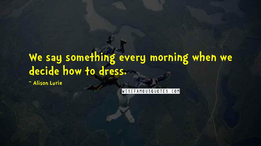 Alison Lurie Quotes: We say something every morning when we decide how to dress.