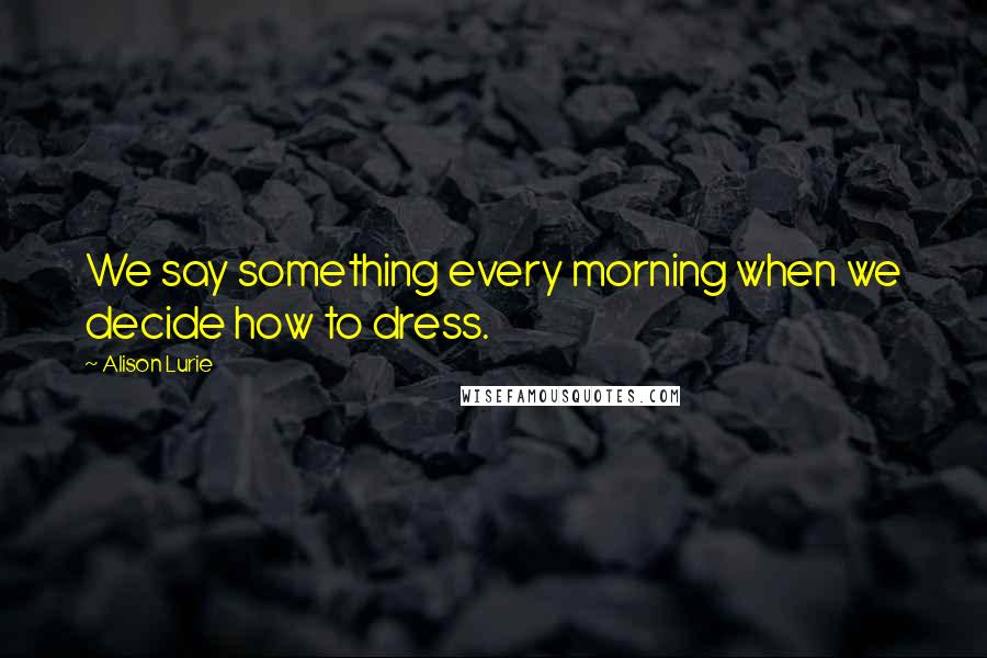 Alison Lurie Quotes: We say something every morning when we decide how to dress.