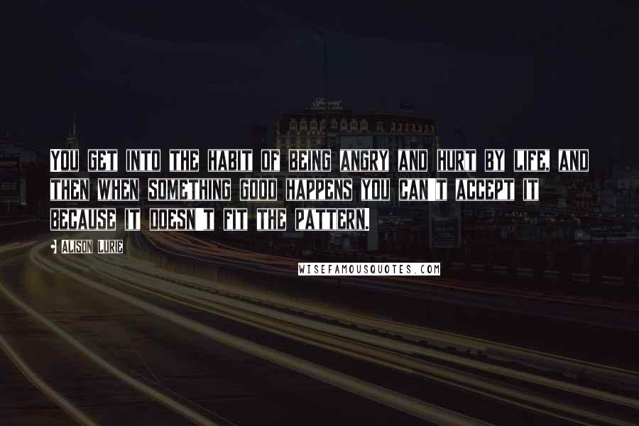 Alison Lurie Quotes: You get into the habit of being angry and hurt by life, and then when something good happens you can't accept it because it doesn't fit the pattern.