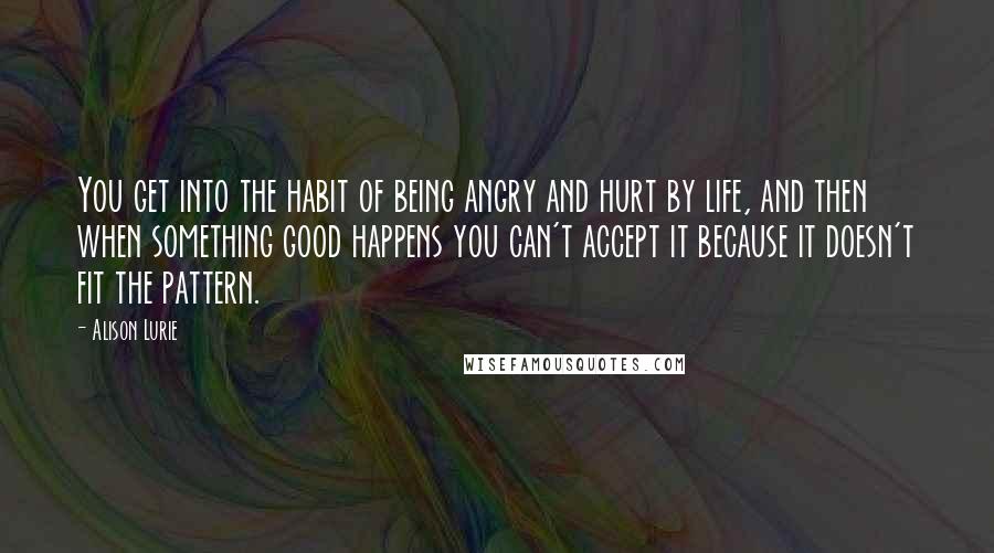 Alison Lurie Quotes: You get into the habit of being angry and hurt by life, and then when something good happens you can't accept it because it doesn't fit the pattern.