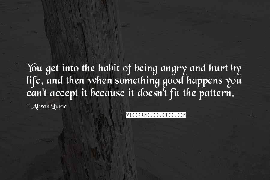 Alison Lurie Quotes: You get into the habit of being angry and hurt by life, and then when something good happens you can't accept it because it doesn't fit the pattern.