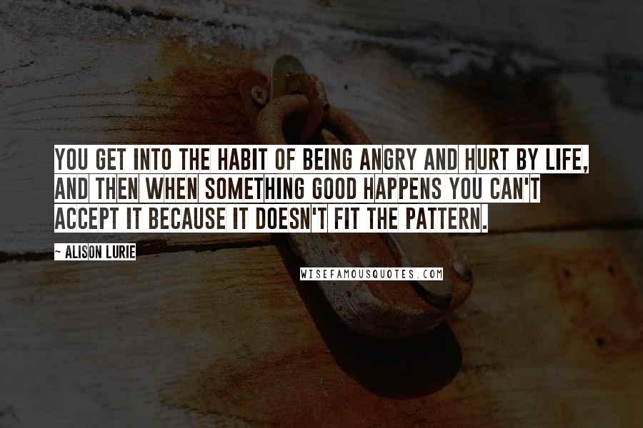 Alison Lurie Quotes: You get into the habit of being angry and hurt by life, and then when something good happens you can't accept it because it doesn't fit the pattern.