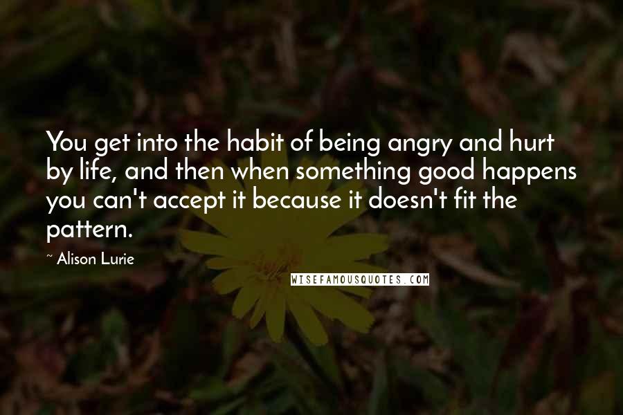 Alison Lurie Quotes: You get into the habit of being angry and hurt by life, and then when something good happens you can't accept it because it doesn't fit the pattern.