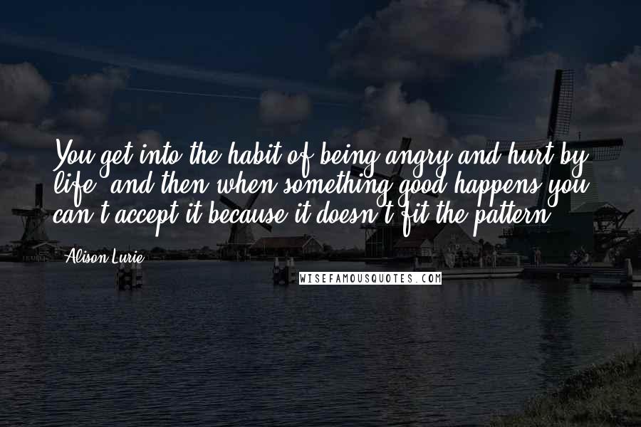 Alison Lurie Quotes: You get into the habit of being angry and hurt by life, and then when something good happens you can't accept it because it doesn't fit the pattern.