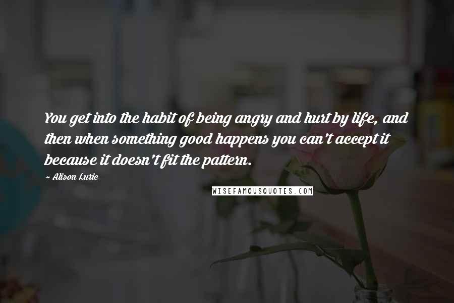 Alison Lurie Quotes: You get into the habit of being angry and hurt by life, and then when something good happens you can't accept it because it doesn't fit the pattern.