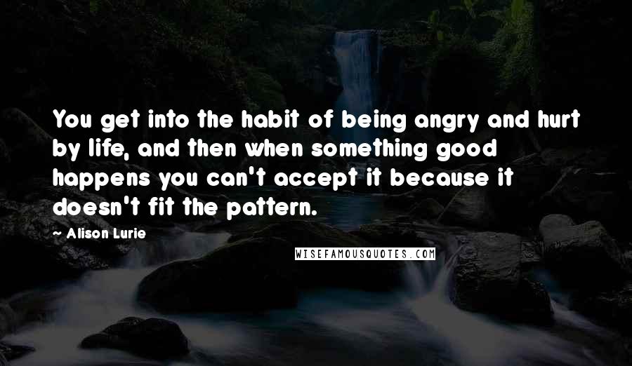 Alison Lurie Quotes: You get into the habit of being angry and hurt by life, and then when something good happens you can't accept it because it doesn't fit the pattern.