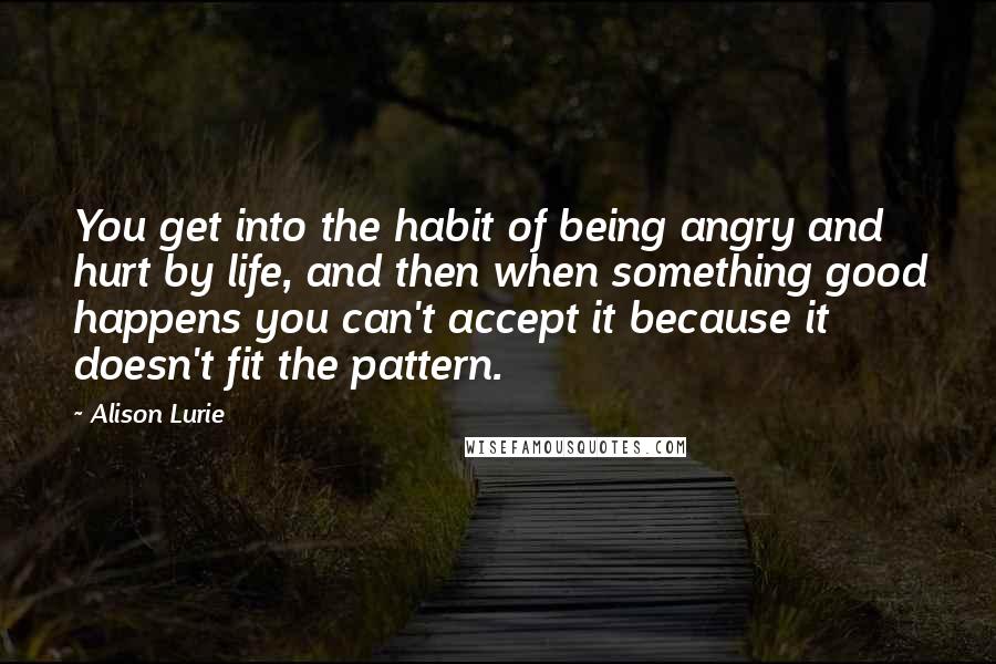 Alison Lurie Quotes: You get into the habit of being angry and hurt by life, and then when something good happens you can't accept it because it doesn't fit the pattern.